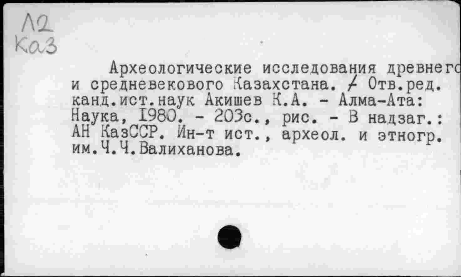 ﻿Ко.З
Археологические исследования древне и средневекового Казахстана. / Отв.ред. канд.ист.наук Акишев К.А. - Алма-Ата: Наука, 1980. - 203с., рис. - 3 надзаг.: АН КазССР. Ин-т ист., археол. и этногр. им.Ч.Ч.Валиханова.